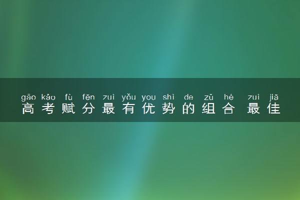 高考赋分最有优势的组合 最佳选科组合推荐