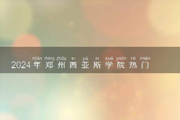 2024年郑州西亚斯学院热门专业全国排名 有哪些专业比较好