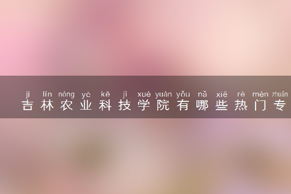吉林农业科技学院有哪些热门专业 推荐的王牌专业
