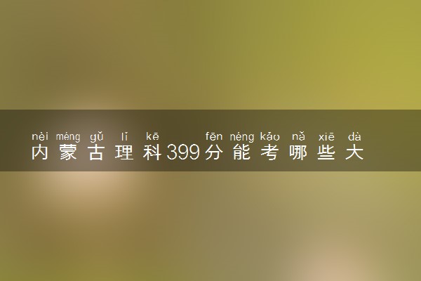 内蒙古理科399分能考哪些大学 2025考生稳上的大学名单