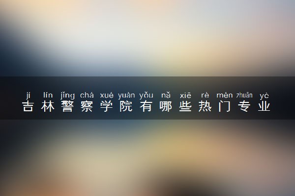 吉林警察学院有哪些热门专业 推荐的王牌专业