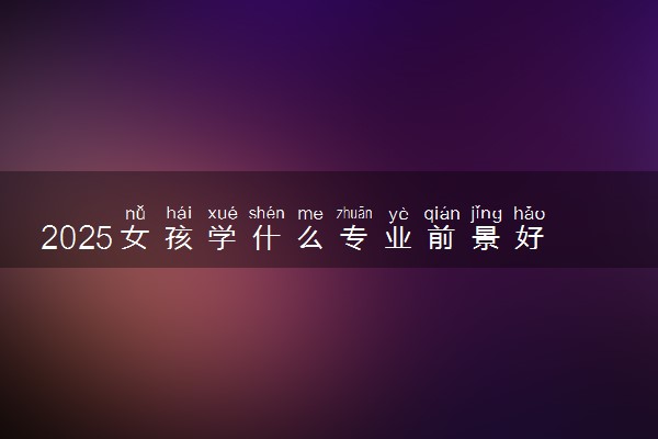 2025女孩学什么专业前景好 哪些专业好就业