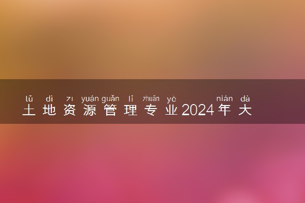 土地资源管理专业2024年大学排名 最好的大学排行榜
