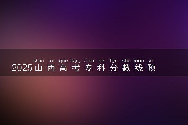 2025山西高考专科分数线预测 最低录取分预估