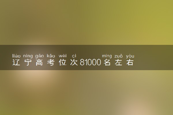辽宁高考位次81000名左右报什么大学好（2025年参考）