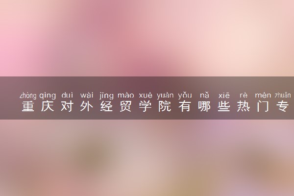 重庆对外经贸学院有哪些热门专业 推荐的王牌专业