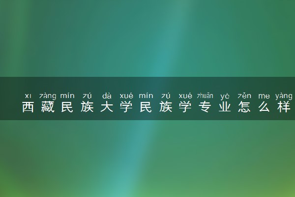 西藏民族大学民族学专业怎么样 录取分数线多少