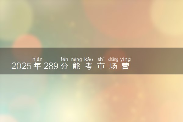 2025年289分能考市场营销专业吗 289分市场营销专业大学推荐