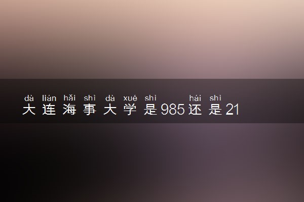 大连海事大学是985还是211 含金量怎么样