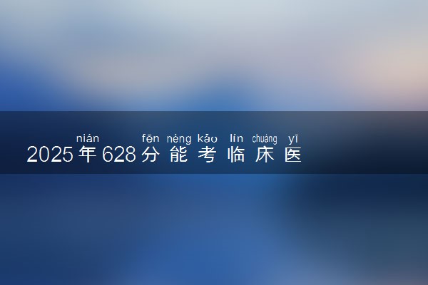 2025年628分能考临床医学专业吗 628分临床医学专业大学推荐