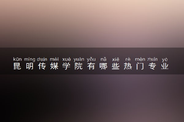 昆明传媒学院有哪些热门专业 推荐的王牌专业
