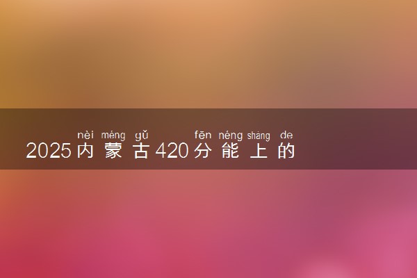 2025内蒙古420分能上的大学有哪些 可以报考院校名单