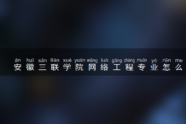 安徽三联学院网络工程专业怎么样 录取分数线多少