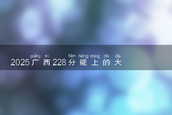 2025广西228分能上的大学有哪些 可以报考院校名单