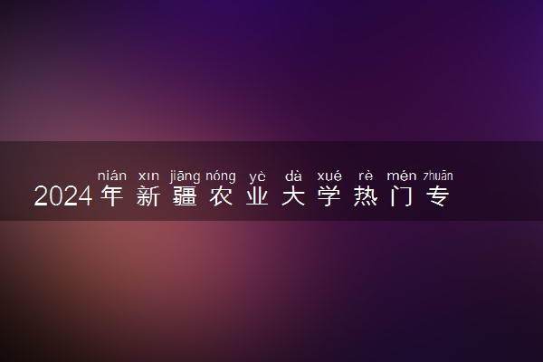 2024年新疆农业大学热门专业全国排名 有哪些专业比较好