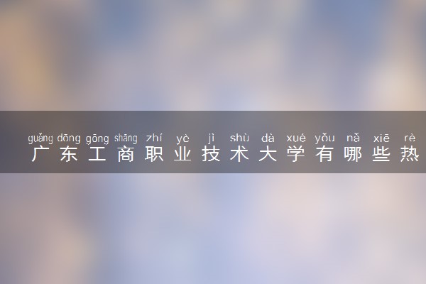 广东工商职业技术大学有哪些热门专业 推荐的王牌专业