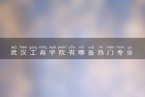 武汉工商学院有哪些热门专业 推荐的王牌专业