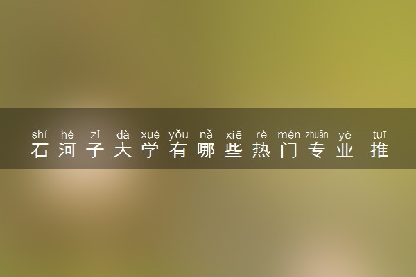 石河子大学有哪些热门专业 推荐的王牌专业