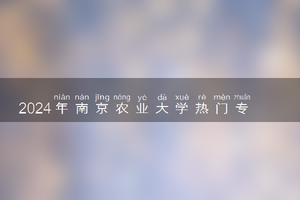 2024年南京农业大学热门专业全国排名 有哪些专业比较好