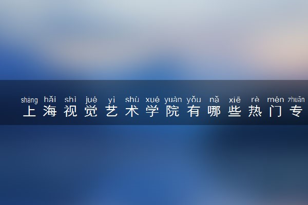 上海视觉艺术学院有哪些热门专业 推荐的王牌专业