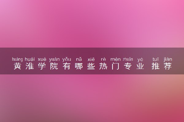 黄淮学院有哪些热门专业 推荐的王牌专业