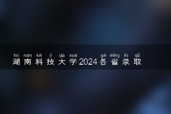 湖南科技大学2024各省录取分数线及最低位次是多少