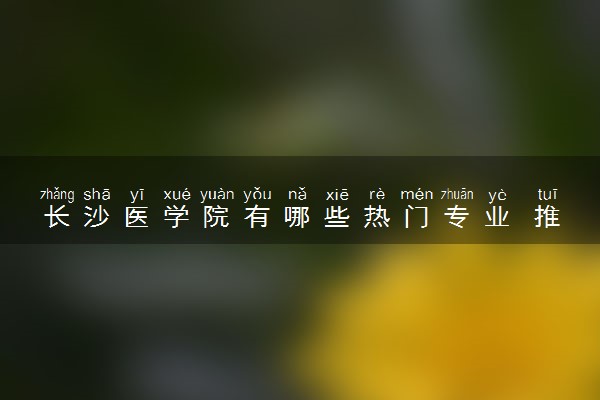 长沙医学院有哪些热门专业 推荐的王牌专业