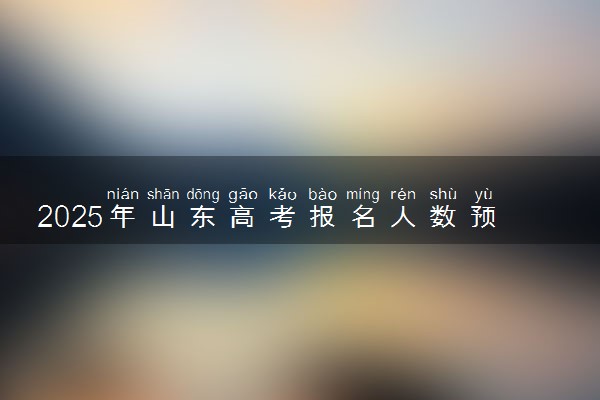 2025年山东高考报名人数预测 大概多少人参加高考