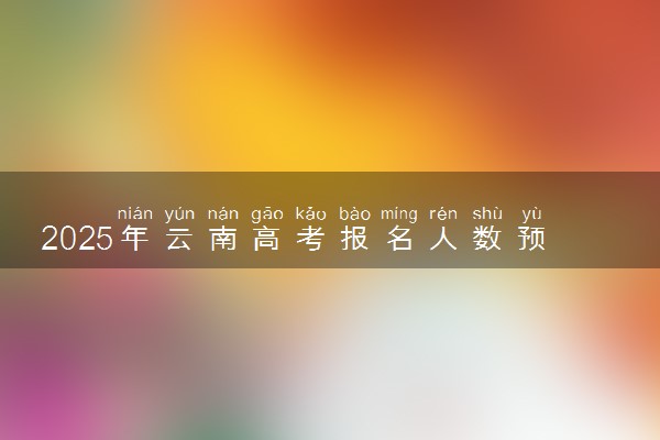 2025年云南高考报名人数预测 大概多少人参加高考