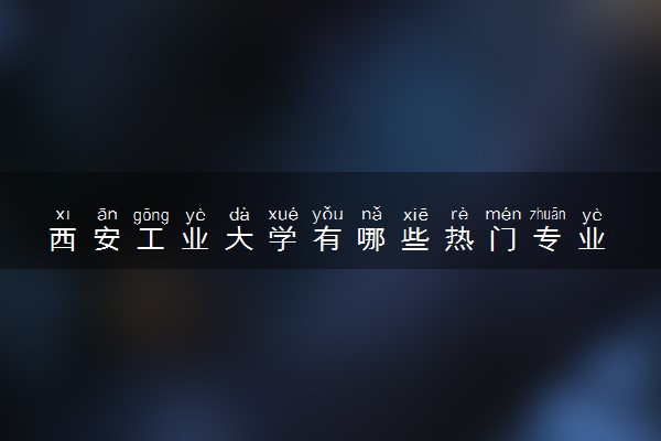 西安工业大学有哪些热门专业 推荐的王牌专业