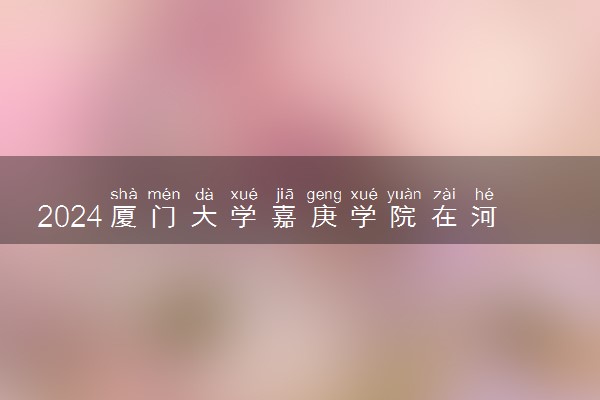 2024厦门大学嘉庚学院在河北录取分数线 各专业分数及位次