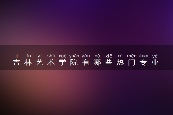 吉林艺术学院有哪些热门专业 推荐的王牌专业