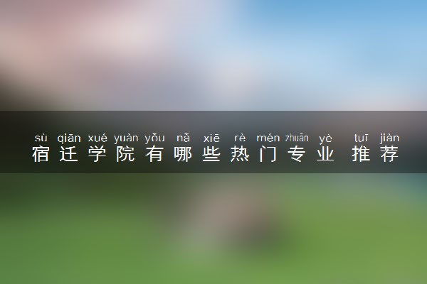 宿迁学院有哪些热门专业 推荐的王牌专业