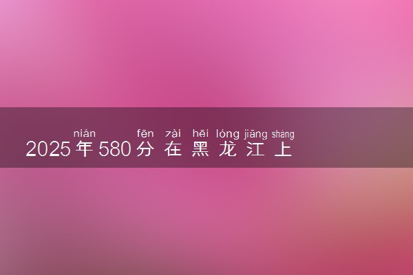 2025年580分在黑龙江上什么大学好 近三年录取分数线是多少