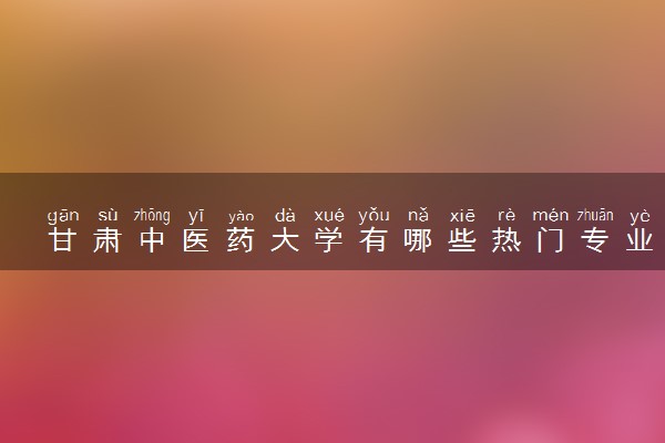 甘肃中医药大学有哪些热门专业 推荐的王牌专业