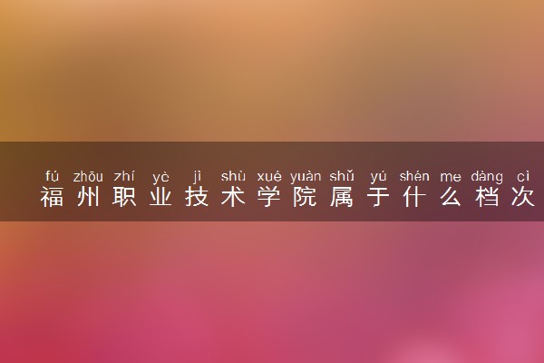 福州职业技术学院属于什么档次 学校好不好