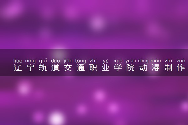 辽宁轨道交通职业学院动漫制作技术专业怎么样 录取分数线多少