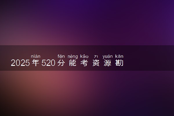 2025年520分能考资源勘查工程专业吗 520分资源勘查工程专业大学推荐