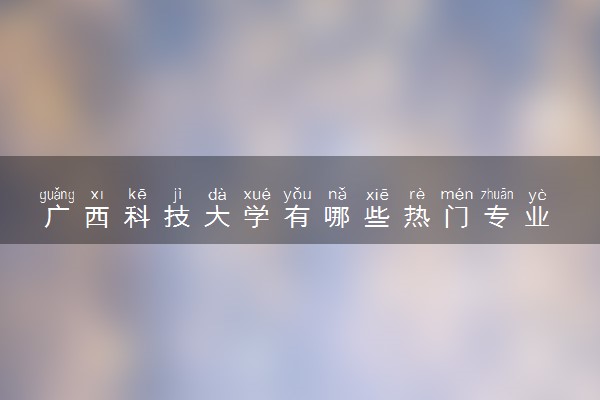 广西科技大学有哪些热门专业 推荐的王牌专业