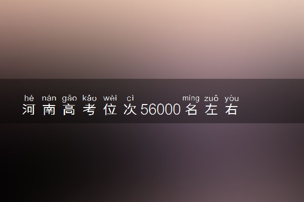 河南高考位次56000名左右报什么大学好（2025年参考）
