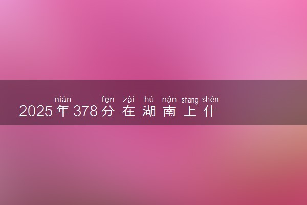 2025年378分在湖南上什么大学好 近三年录取分数线是多少