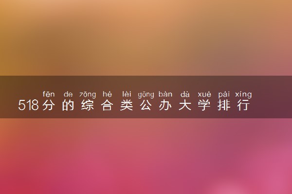 518分的综合类公办大学排行榜（2025考生参考)
