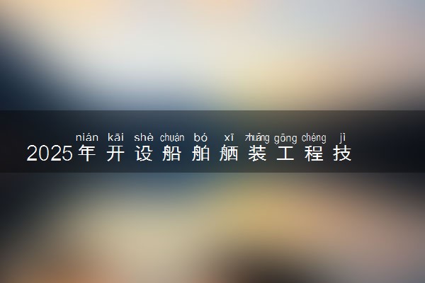 2025年开设船舶舾装工程技术专业大学排名及评级 高校排行榜
