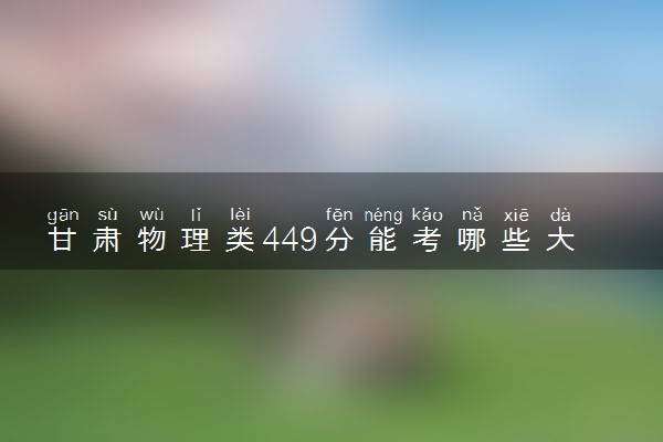 甘肃物理类449分能考哪些大学 2025考生稳上的大学名单