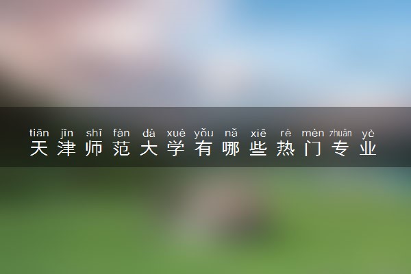 天津师范大学有哪些热门专业 推荐的王牌专业