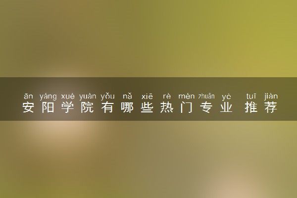 安阳学院有哪些热门专业 推荐的王牌专业
