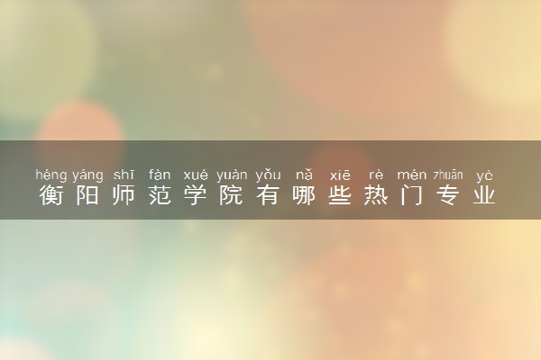 衡阳师范学院有哪些热门专业 推荐的王牌专业