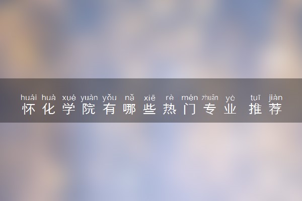 怀化学院有哪些热门专业 推荐的王牌专业