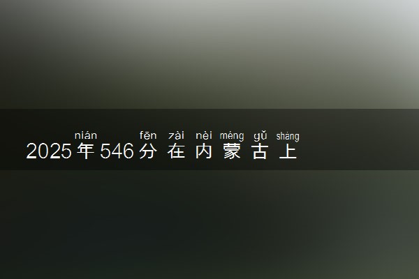 2025年546分在内蒙古上什么大学好 近三年录取分数线是多少