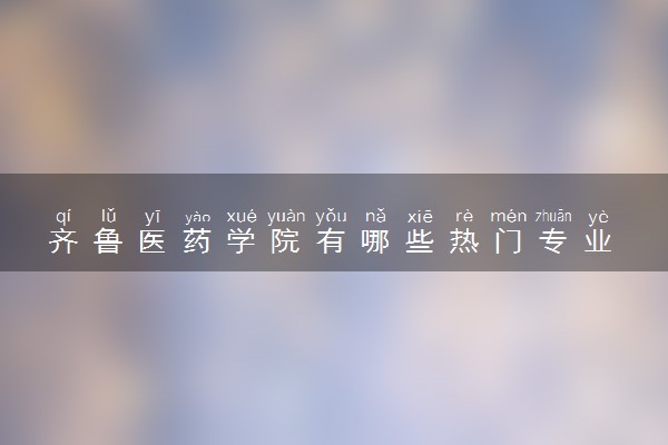 齐鲁医药学院有哪些热门专业 推荐的王牌专业
